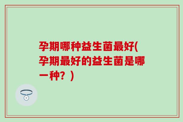 孕期哪种益生菌最好(孕期最好的益生菌是哪一种？)