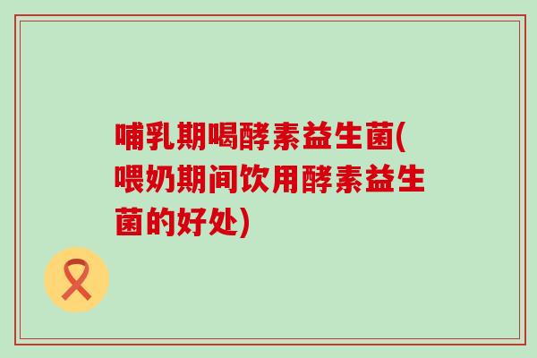 哺乳期喝酵素益生菌(喂奶期间饮用酵素益生菌的好处)