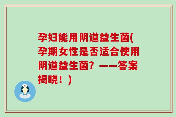 孕妇能用阴道益生菌(孕期女性是否适合使用阴道益生菌？——答案揭晓！)
