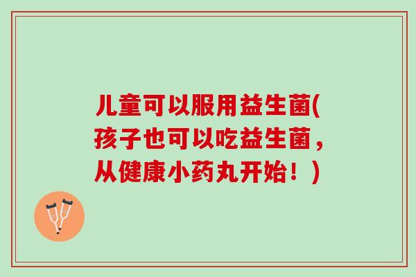 儿童可以服用益生菌(孩子也可以吃益生菌，从健康小药丸开始！)
