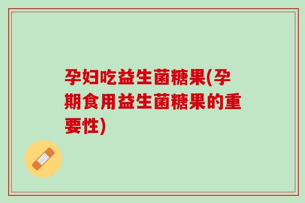 孕妇吃益生菌糖果(孕期食用益生菌糖果的重要性)