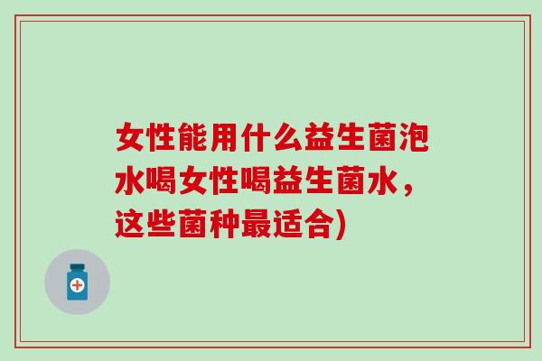 女性能用什么益生菌泡水喝女性喝益生菌水，这些菌种最适合)