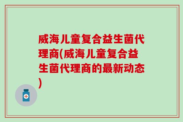 威海儿童复合益生菌代理商(威海儿童复合益生菌代理商的最新动态)