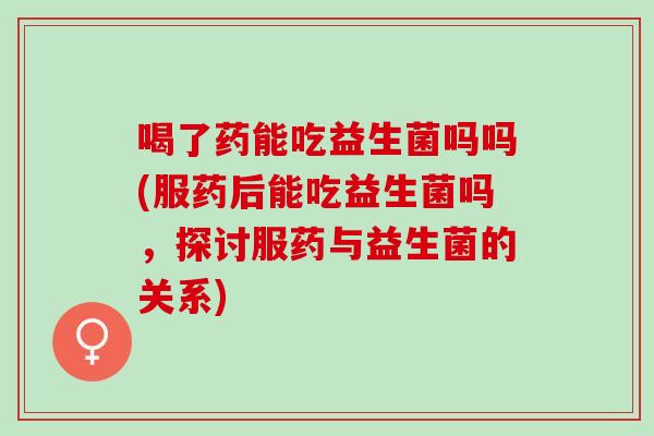 喝了药能吃益生菌吗吗(服药后能吃益生菌吗,探讨服药与益生菌的关系) 喝了药能吃益生菌吗吗(服药后能吃益生菌吗,探讨服药与益生菌的关系)