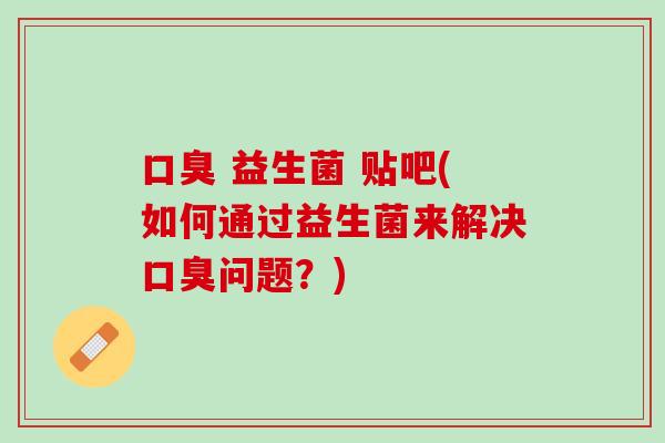 口臭 益生菌 贴吧(如何通过益生菌来解决口臭问题？)