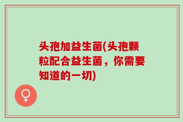 头孢加益生菌(头孢颗粒配合益生菌，你需要知道的一切)