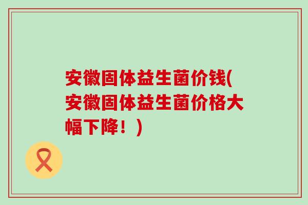 安徽固体益生菌价钱(安徽固体益生菌价格大幅下降！)