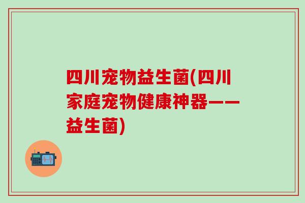 四川宠物益生菌(四川家庭宠物健康神器——益生菌)