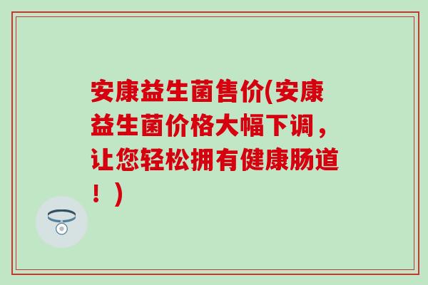 安康益生菌售价(安康益生菌价格大幅下调，让您轻松拥有健康肠道！)