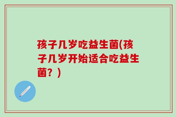孩子几岁吃益生菌(孩子几岁开始适合吃益生菌？)