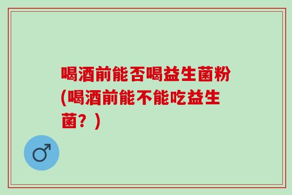 喝酒前能否喝益生菌粉(喝酒前能不能吃益生菌？)