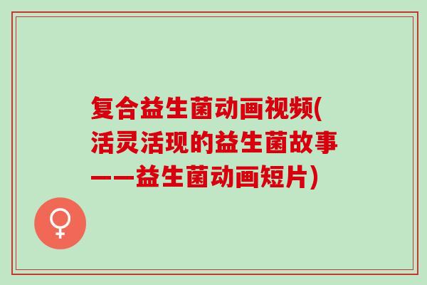 复合益生菌动画视频(活灵活现的益生菌故事——益生菌动画短片)