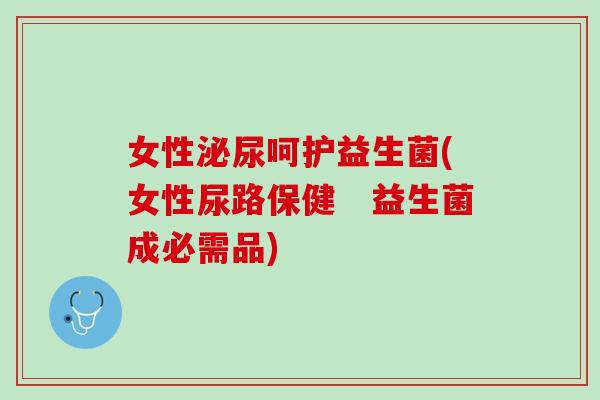 女性呵护益生菌(女性尿路保健 益生菌成必需品) 女性呵护益生菌(女性尿路保健 益生菌成必需品)