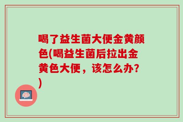 喝了益生菌大便金黄颜色(喝益生菌后拉出金黄色大便，该怎么办？)