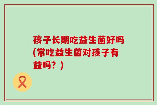 孩子长期吃益生菌好吗(常吃益生菌对孩子有益吗？)