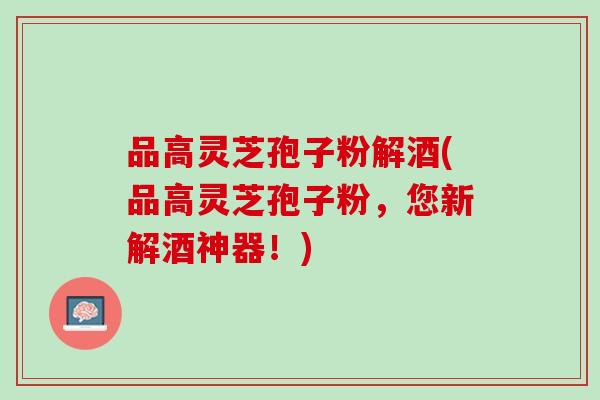 品高灵芝孢子粉解酒(品高灵芝孢子粉，您新解酒神器！)