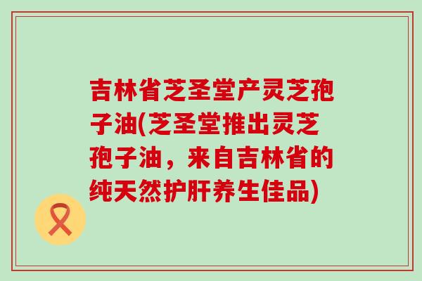 吉林省芝圣堂产灵芝孢子油(芝圣堂推出灵芝孢子油，来自吉林省的纯天然护肝养生佳品)