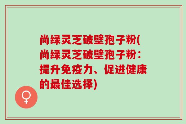尚绿灵芝破壁孢子粉(尚绿灵芝破壁孢子粉：提升免疫力、促进健康的最佳选择)