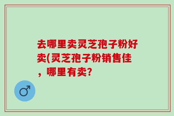 去哪里卖灵芝孢子粉好卖(灵芝孢子粉销售佳,哪里有卖? 去哪里卖灵芝孢子粉好卖(灵芝孢子粉销售佳,哪里有卖?