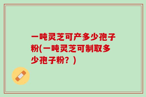 一吨灵芝可产多少孢子粉(一吨灵芝可制取多少孢子粉？)
