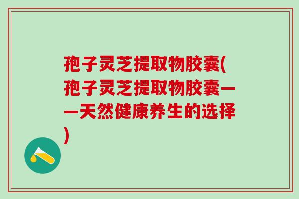 孢子灵芝提取物胶囊(孢子灵芝提取物胶囊——天然健康养生的选择)