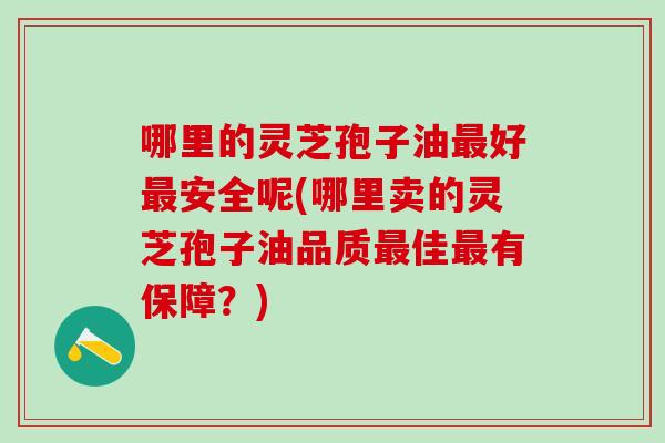 哪里的灵芝孢子油最好最安全呢(哪里卖的灵芝孢子油品质最佳最有保障？)