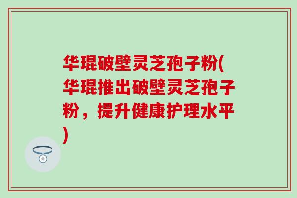 华琨破壁灵芝孢子粉(华琨推出破壁灵芝孢子粉，提升健康护理水平)