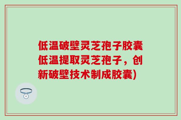低温破壁灵芝孢子胶囊低温提取灵芝孢子，创新破壁技术制成胶囊)
