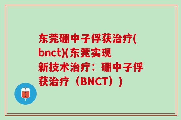 东莞硼中子俘获治疗(bnct)(东莞实现新技术治疗：硼中子俘获治疗（BNCT）)