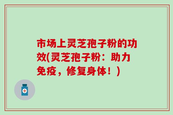 市场上灵芝孢子粉的功效(灵芝孢子粉：助力免疫，修复身体！)