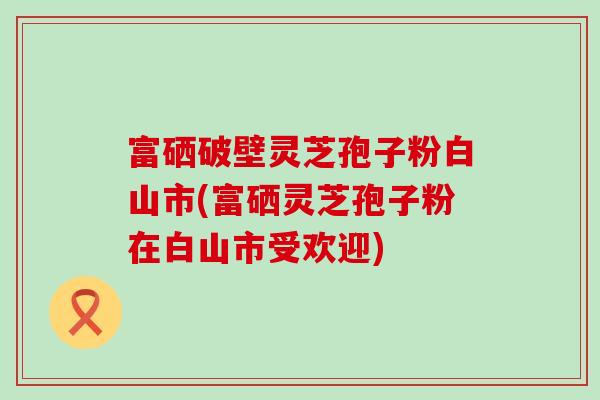 富硒破壁灵芝孢子粉白山市(富硒灵芝孢子粉在白山市受欢迎)