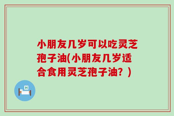 小朋友几岁可以吃灵芝孢子油(小朋友几岁适合食用灵芝孢子油？)