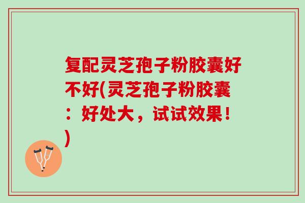 复配灵芝孢子粉胶囊好不好(灵芝孢子粉胶囊：好处大，试试效果！)