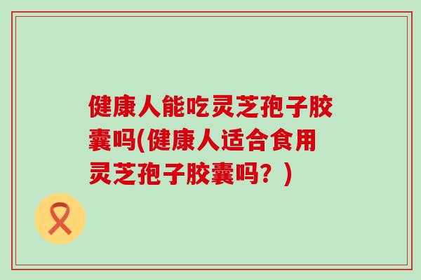 健康人能吃灵芝孢子胶囊吗(健康人适合食用灵芝孢子胶囊吗？)
