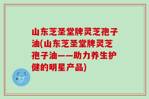 山东芝圣堂牌灵芝孢子油(山东芝圣堂牌灵芝孢子油——助力养生护健的明星产品)