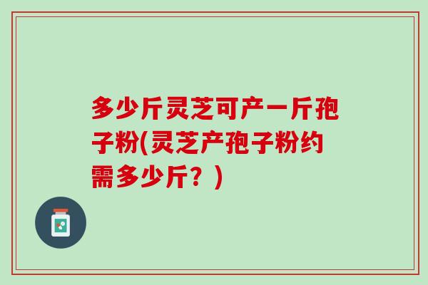 多少斤灵芝可产一斤孢子粉(灵芝产孢子粉约需多少斤？)