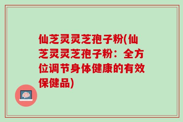 仙芝灵灵芝孢子粉(仙芝灵灵芝孢子粉：全方位调节身体健康的有效保健品)