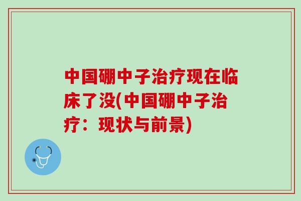 中国硼中子治疗现在临床了没(中国硼中子治疗：现状与前景)