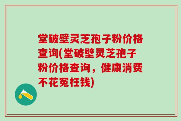 堂破壁灵芝孢子粉价格查询(堂破壁灵芝孢子粉价格查询，健康消费不花冤枉钱)