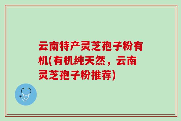 云南特产灵芝孢子粉有机(有机纯天然，云南灵芝孢子粉推荐)