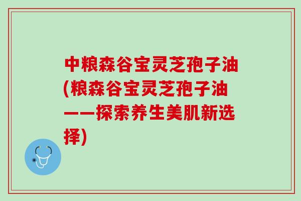 中粮森谷宝灵芝孢子油(粮森谷宝灵芝孢子油——探索养生美肌新选择)
