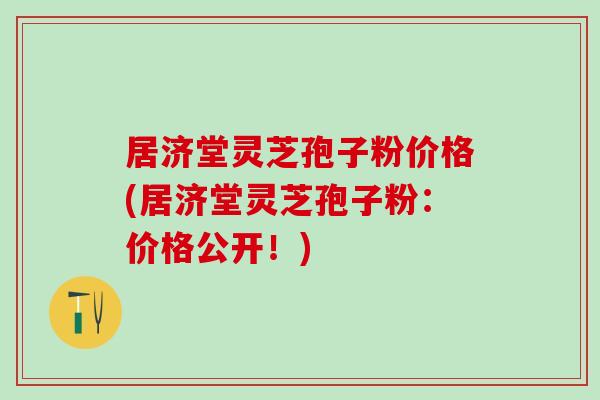 居济堂灵芝孢子粉价格(居济堂灵芝孢子粉：价格公开！)