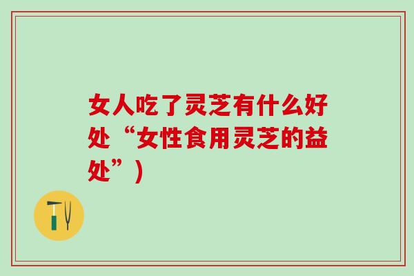 女人吃了灵芝有什么好处“女性食用灵芝的益处”)