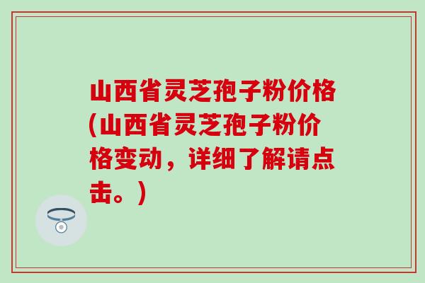 山西省灵芝孢子粉价格(山西省灵芝孢子粉价格变动，详细了解请点击。)