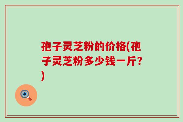 孢子灵芝粉的价格(孢子灵芝粉多少钱一斤？)