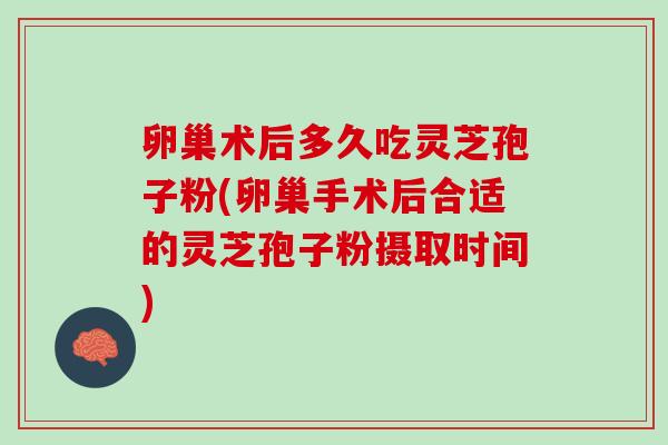 卵巢术后多久吃灵芝孢子粉(卵巢手术后合适的灵芝孢子粉摄取时间)