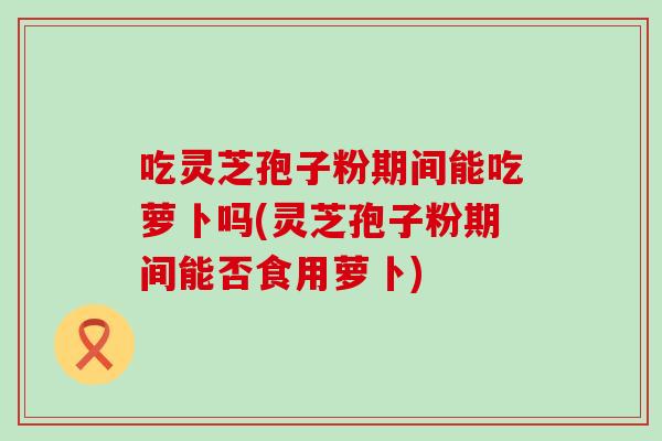吃灵芝孢子粉期间能吃萝卜吗(灵芝孢子粉期间能否食用萝卜)