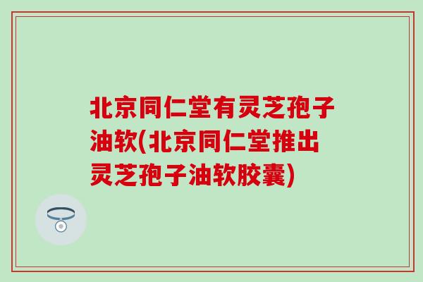 北京同仁堂有灵芝孢子油软(北京同仁堂推出灵芝孢子油软胶囊)