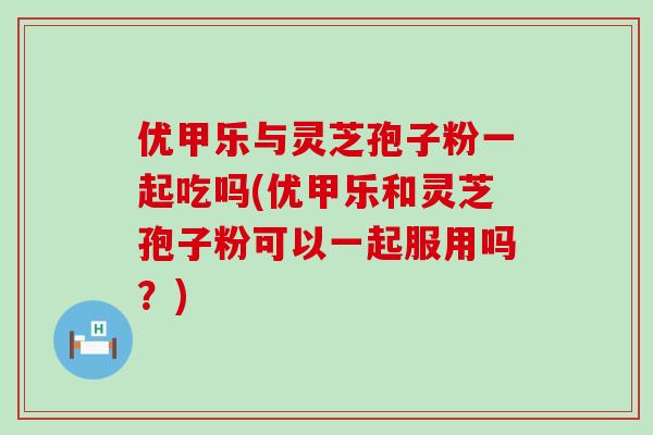 优甲乐与灵芝孢子粉一起吃吗(优甲乐和灵芝孢子粉可以一起服用吗？)