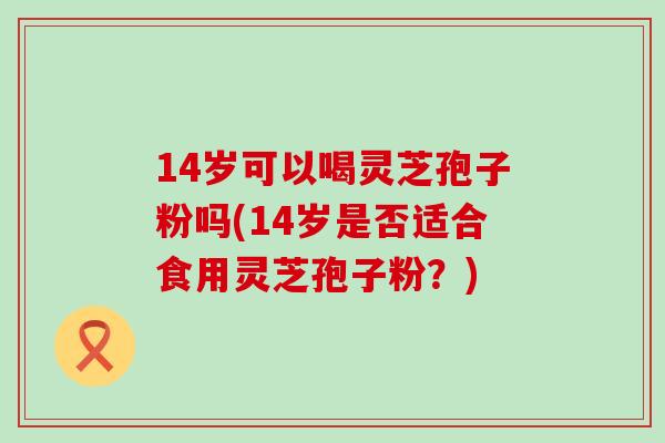14岁可以喝灵芝孢子粉吗(14岁是否适合食用灵芝孢子粉？)